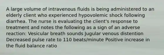 A large volume of intravenous fluids is being administered to an elderly client who experienced hypovolemic shock following diarrhea. The nurse is evaluating the client's response to treatment and notes the following as a sign of an adverse reaction: Vesicular breath sounds Jugular venous distention Decreased pulse rate to 110 beats/minute Positive increase in the fluid balance ratio