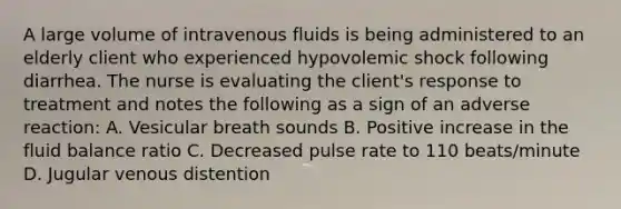 A large volume of intravenous fluids is being administered to an elderly client who experienced hypovolemic shock following diarrhea. The nurse is evaluating the client's response to treatment and notes the following as a sign of an adverse reaction: A. Vesicular breath sounds B. Positive increase in the fluid balance ratio C. Decreased pulse rate to 110 beats/minute D. Jugular venous distention