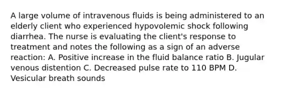 A large volume of intravenous fluids is being administered to an elderly client who experienced hypovolemic shock following diarrhea. The nurse is evaluating the client's response to treatment and notes the following as a sign of an adverse reaction: A. Positive increase in the fluid balance ratio B. Jugular venous distention C. Decreased pulse rate to 110 BPM D. Vesicular breath sounds