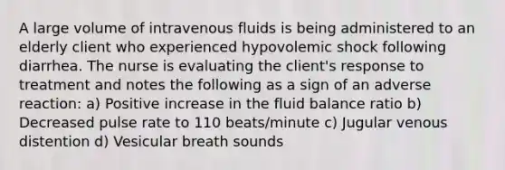 A large volume of intravenous fluids is being administered to an elderly client who experienced hypovolemic shock following diarrhea. The nurse is evaluating the client's response to treatment and notes the following as a sign of an adverse reaction: a) Positive increase in the fluid balance ratio b) Decreased pulse rate to 110 beats/minute c) Jugular venous distention d) Vesicular breath sounds