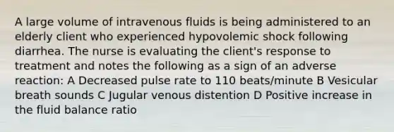 A large volume of intravenous fluids is being administered to an elderly client who experienced hypovolemic shock following diarrhea. The nurse is evaluating the client's response to treatment and notes the following as a sign of an adverse reaction: A Decreased pulse rate to 110 beats/minute B Vesicular breath sounds C Jugular venous distention D Positive increase in the fluid balance ratio