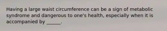 Having a large waist circumference can be a sign of metabolic syndrome and dangerous to one's health, especially when it is accompanied by ______.