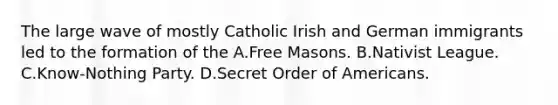 The large wave of mostly Catholic Irish and German immigrants led to the formation of the A.Free Masons. B.Nativist League. C.Know-Nothing Party. D.Secret Order of Americans.