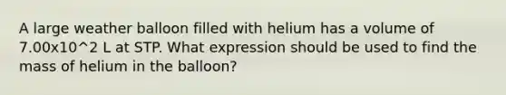 A large weather balloon filled with helium has a volume of 7.00x10^2 L at STP. What expression should be used to find the mass of helium in the balloon?