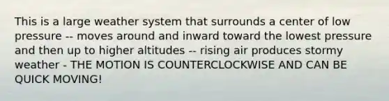 This is a large weather system that surrounds a center of low pressure -- moves around and inward toward the lowest pressure and then up to higher altitudes -- rising air produces stormy weather - THE MOTION IS COUNTERCLOCKWISE AND CAN BE QUICK MOVING!