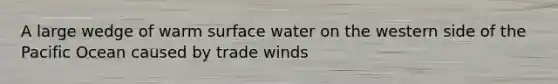 A large wedge of warm surface water on the western side of the Pacific Ocean caused by trade winds