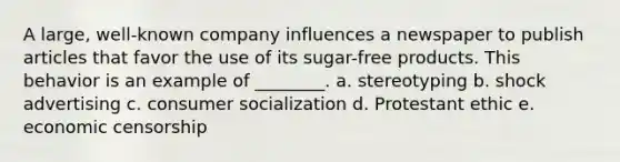 A large, well-known company influences a newspaper to publish articles that favor the use of its sugar-free products. This behavior is an example of ________. a. stereotyping b. shock advertising c. consumer socialization d. Protestant ethic e. economic censorship