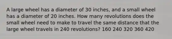 A large wheel has a diameter of 30 inches, and a small wheel has a diameter of 20 inches. How many revolutions does the small wheel need to make to travel the same distance that the large wheel travels in 240 revolutions? 160 240 320 360 420