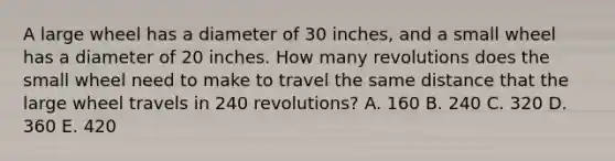 A large wheel has a diameter of 30 inches, and a small wheel has a diameter of 20 inches. How many revolutions does the small wheel need to make to travel the same distance that the large wheel travels in 240 revolutions? A. 160 B. 240 C. 320 D. 360 E. 420