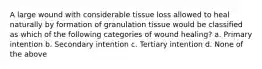 A large wound with considerable tissue loss allowed to heal naturally by formation of granulation tissue would be classified as which of the following categories of wound healing? a. Primary intention b. Secondary intention c. Tertiary intention d. None of the above