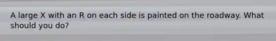 A large X with an R on each side is painted on the roadway. What should you do?
