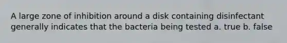 A large zone of inhibition around a disk containing disinfectant generally indicates that the bacteria being tested a. true b. false