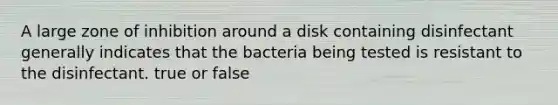 A large zone of inhibition around a disk containing disinfectant generally indicates that the bacteria being tested is resistant to the disinfectant. true or false