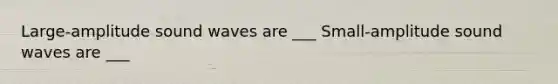Large-amplitude sound waves are ___ Small-amplitude sound waves are ___