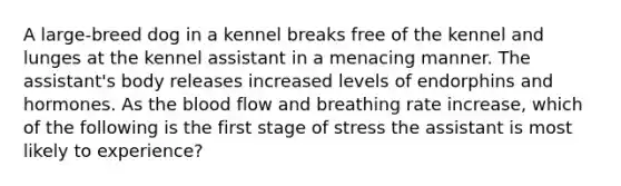 A large-breed dog in a kennel breaks free of the kennel and lunges at the kennel assistant in a menacing manner. The assistant's body releases increased levels of endorphins and hormones. As the blood flow and breathing rate increase, which of the following is the first stage of stress the assistant is most likely to experience?