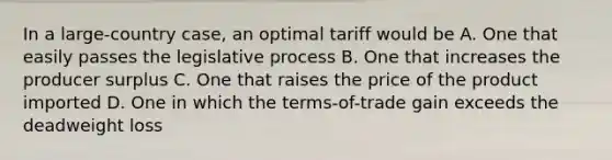 In a large-country case, an optimal tariff would be A. One that easily passes the legislative process B. One that increases the producer surplus C. One that raises the price of the product imported D. One in which the terms-of-trade gain exceeds the deadweight loss