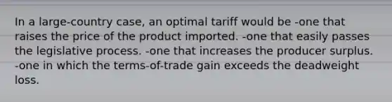 In a large-country case, an optimal tariff would be -one that raises the price of the product imported. -one that easily passes the legislative process. -one that increases the producer surplus. -one in which the terms-of-trade gain exceeds the deadweight loss.