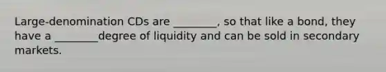 Large-denomination CDs are​ ________, so that like a​ bond, they have a​ ________degree of liquidity and can be sold in secondary markets.