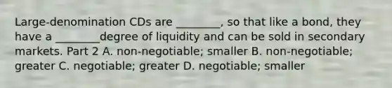 ​Large-denomination CDs are​ ________, so that like a​ bond, they have a​ ________degree of liquidity and can be sold in secondary markets. Part 2 A. non-negotiable; smaller B. non-negotiable; greater C. negotiable; greater D. negotiable; smaller