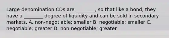 ​Large-denomination CDs are​ ________, so that like a​ bond, they have a​ ________ degree of liquidity and can be sold in secondary markets. A. ​non-negotiable; smaller B. ​negotiable; smaller C. ​negotiable; greater D. ​non-negotiable; greater