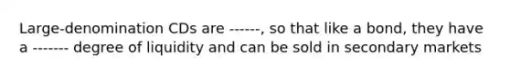 Large-denomination CDs are ------, so that like a bond, they have a ------- degree of liquidity and can be sold in secondary markets