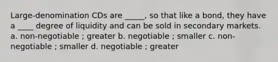 Large-denomination CDs are _____, so that like a bond, they have a ____ degree of liquidity and can be sold in secondary markets. a. non-negotiable ; greater b. negotiable ; smaller c. non-negotiable ; smaller d. negotiable ; greater