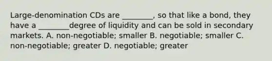 Large-denomination CDs are ________, so that like a bond, they have a ________degree of liquidity and can be sold in secondary markets. A. non-negotiable; smaller B. negotiable; smaller C. non-negotiable; greater D. negotiable; greater