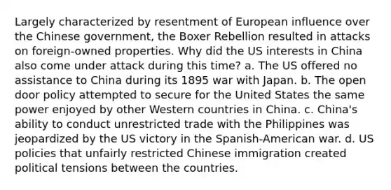 Largely characterized by resentment of European influence over the Chinese government, the Boxer Rebellion resulted in attacks on foreign-owned properties. Why did the US interests in China also come under attack during this time? a. The US offered no assistance to China during its 1895 war with Japan. b. The open door policy attempted to secure for the United States the same power enjoyed by other Western countries in China. c. China's ability to conduct unrestricted trade with the Philippines was jeopardized by the US victory in the Spanish-American war. d. US policies that unfairly restricted Chinese immigration created political tensions between the countries.