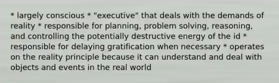 * largely conscious * "executive" that deals with the demands of reality * responsible for planning, problem solving, reasoning, and controlling the potentially destructive energy of the id * responsible for delaying gratification when necessary * operates on the reality principle because it can understand and deal with objects and events in the real world