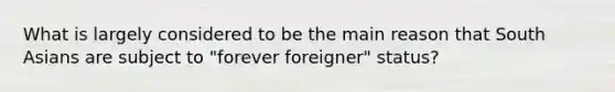 What is largely considered to be the main reason that South Asians are subject to "forever foreigner" status?