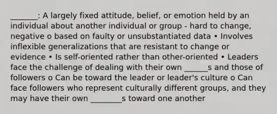 _______: A largely fixed attitude, belief, or emotion held by an individual about another individual or group - hard to change, negative o based on faulty or unsubstantiated data • Involves inflexible generalizations that are resistant to change or evidence • Is self-oriented rather than other-oriented • Leaders face the challenge of dealing with their own ______s and those of followers o Can be toward the leader or leader's culture o Can face followers who represent culturally different groups, and they may have their own ________s toward one another