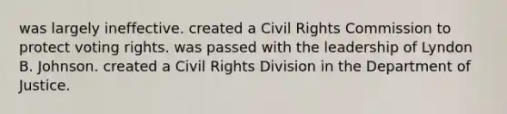 was largely ineffective. created a Civil Rights Commission to protect voting rights. was passed with the leadership of Lyndon B. Johnson. created a Civil Rights Division in the Department of Justice.