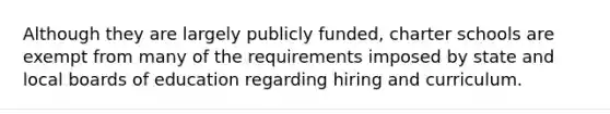 Although they are largely publicly funded, charter schools are exempt from many of the requirements imposed by state and local boards of education regarding hiring and curriculum.