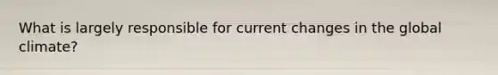 What is largely responsible for current changes in the global climate?