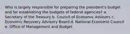 Who is largely responsible for preparing the president's budget and for establishing the budgets of federal agencies? a. Secretary of the Treasury b. Council of Economic Advisors c. Economic Recovery Advisory Board d. National Economic Council e. Office of Management and Budget