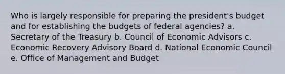 Who is largely responsible for preparing the president's budget and for establishing the budgets of federal agencies? a. Secretary of the Treasury b. Council of Economic Advisors c. Economic Recovery Advisory Board d. National Economic Council e. Office of Management and Budget