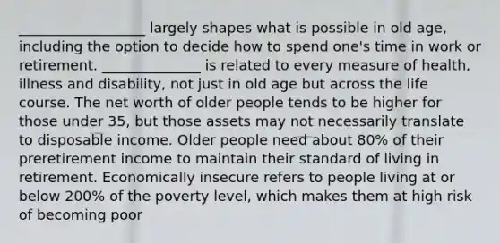 __________________ largely shapes what is possible in old age, including the option to decide how to spend one's time in work or retirement. ______________ is related to every measure of health, illness and disability, not just in old age but across the life course. The net worth of older people tends to be higher for those under 35, but those assets may not necessarily translate to disposable income. Older people need about 80% of their preretirement income to maintain their standard of living in retirement. Economically insecure refers to people living at or below 200% of the poverty level, which makes them at high risk of becoming poor