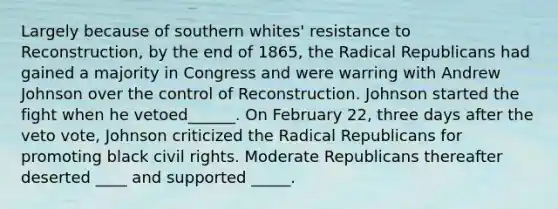 Largely because of southern whites' resistance to Reconstruction, by the end of 1865, the Radical Republicans had gained a majority in Congress and were warring with Andrew Johnson over the control of Reconstruction. Johnson started the fight when he vetoed______. On February 22, three days after the veto vote, Johnson criticized the Radical Republicans for promoting black civil rights. Moderate Republicans thereafter deserted ____ and supported _____.