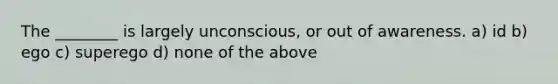 The ________ is largely unconscious, or out of awareness. a) id b) ego c) superego d) none of the above