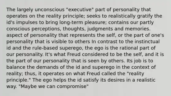 The largely unconscious "executive" part of personality that operates on the reality principle; seeks to realistically gratify the id's impulses to bring long-term pleasure; contains our partly conscious perceptions, thoughts, judgments and memories. aspect of personality that represents the self, or the part of one's personality that is visible to others In contrast to the instinctual id and the rule-based superego, the ego is the rational part of our personality. It's what Freud considered to be the self, and it is the part of our personality that is seen by others. Its job is to balance the demands of the id and superego in the context of reality; thus, it operates on what Freud called the "reality principle." The ego helps the id satisfy its desires in a realistic way. "Maybe we can compromise"