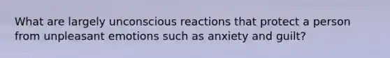 What are largely unconscious reactions that protect a person from unpleasant emotions such as anxiety and guilt?