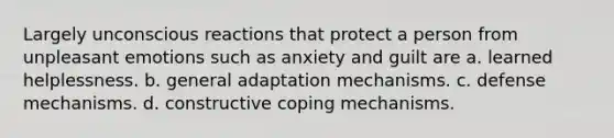 Largely unconscious reactions that protect a person from unpleasant emotions such as anxiety and guilt are a. learned helplessness. b. general adaptation mechanisms. c. defense mechanisms. d. constructive coping mechanisms.