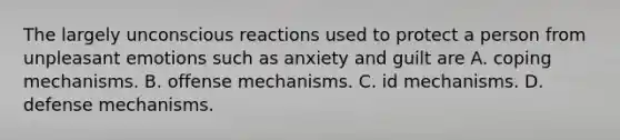 The largely unconscious reactions used to protect a person from unpleasant emotions such as anxiety and guilt are A. coping mechanisms. B. offense mechanisms. C. id mechanisms. D. <a href='https://www.questionai.com/knowledge/kkmisZvuYn-defense-mechanisms' class='anchor-knowledge'>defense mechanisms</a>.