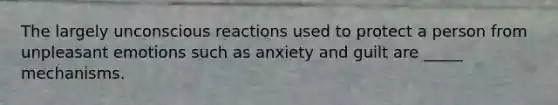 The largely unconscious reactions used to protect a person from unpleasant emotions such as anxiety and guilt are _____ mechanisms.