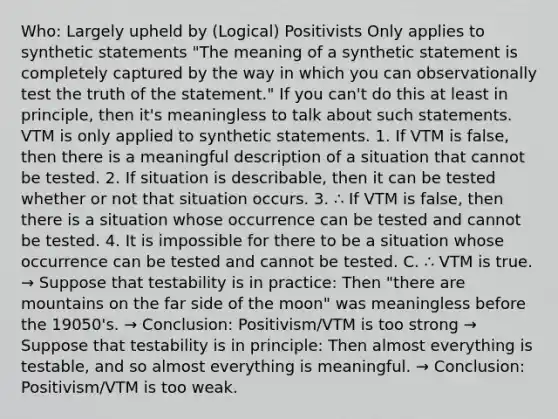 Who: Largely upheld by (Logical) Positivists Only applies to synthetic statements "The meaning of a synthetic statement is completely captured by the way in which you can observationally test the truth of the statement." If you can't do this at least in principle, then it's meaningless to talk about such statements. VTM is only applied to synthetic statements. 1. If VTM is false, then there is a meaningful description of a situation that cannot be tested. 2. If situation is describable, then it can be tested whether or not that situation occurs. 3. ∴ If VTM is false, then there is a situation whose occurrence can be tested and cannot be tested. 4. It is impossible for there to be a situation whose occurrence can be tested and cannot be tested. C. ∴ VTM is true. → Suppose that testability is in practice: Then "there are mountains on the far side of the moon" was meaningless before the 19050's. → Conclusion: Positivism/VTM is too strong → Suppose that testability is in principle: Then almost everything is testable, and so almost everything is meaningful. → Conclusion: Positivism/VTM is too weak.