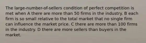 The large-number-of-sellers condition of perfect competition is met when A there are more than 50 firms in the industry. B each firm is so small relative to the total market that no single firm can influence the market price. C there are more than 100 firms in the industry. D there are more sellers than buyers in the market.