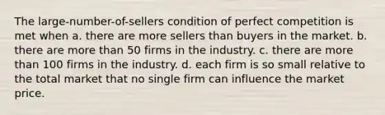 The large-number-of-sellers condition of perfect competition is met when a. there are more sellers than buyers in the market. b. there are more than 50 firms in the industry. c. there are more than 100 firms in the industry. d. each firm is so small relative to the total market that no single firm can influence the market price.