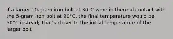 if a larger 10-gram iron bolt at 30°C were in thermal contact with the 5-gram iron bolt at 90°C, the final temperature would be 50°C instead; That's closer to the initial temperature of the larger bolt