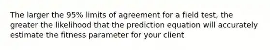 The larger the 95% limits of agreement for a field test, the greater the likelihood that the prediction equation will accurately estimate the fitness parameter for your client