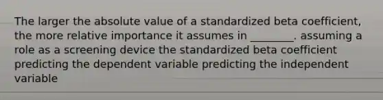 The larger the absolute value of a standardized beta coefficient, the more relative importance it assumes in ________. assuming a role as a screening device the standardized beta coefficient predicting the dependent variable predicting the independent variable